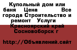 Купольный дом или баня  › Цена ­ 68 000 - Все города Строительство и ремонт » Услуги   . Красноярский край,Сосновоборск г.